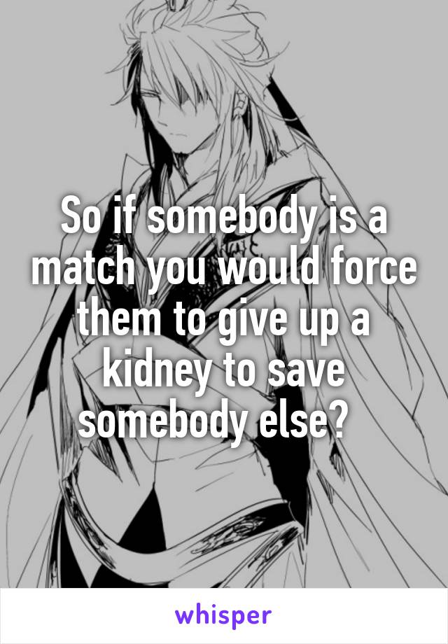 So if somebody is a match you would force them to give up a kidney to save somebody else?  