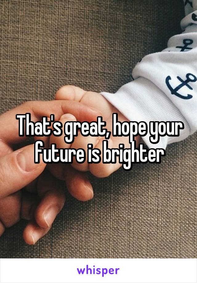 That's great, hope your future is brighter