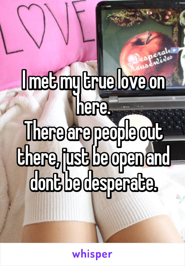 I met my true love on here.
There are people out there, just be open and dont be desperate.