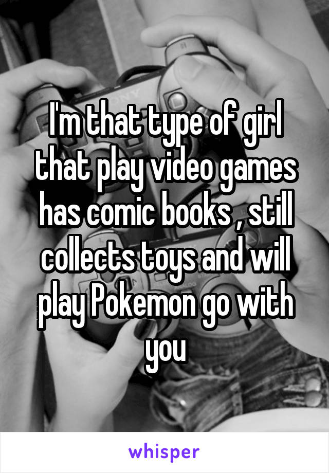 I'm that type of girl that play video games has comic books , still collects toys and will play Pokemon go with you