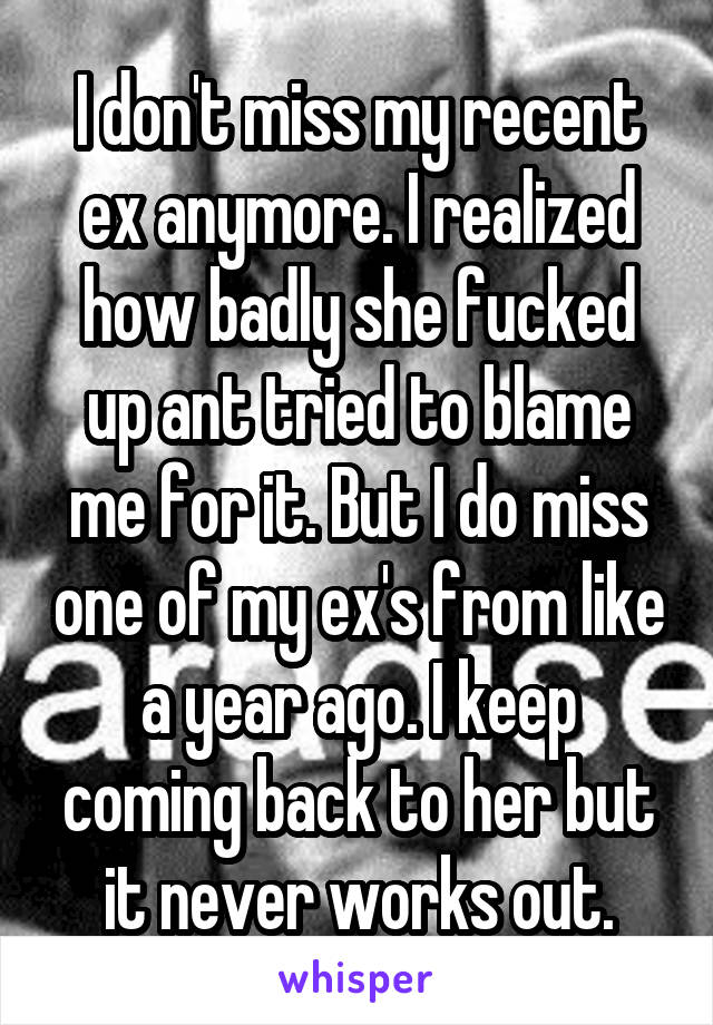 I don't miss my recent ex anymore. I realized how badly she fucked up ant tried to blame me for it. But I do miss one of my ex's from like a year ago. I keep coming back to her but it never works out.
