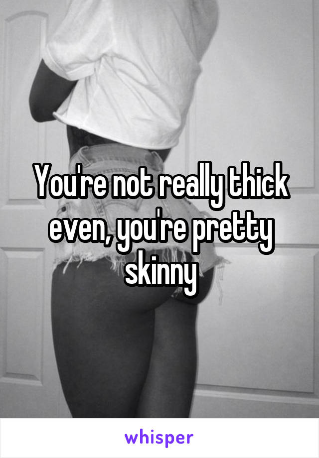 You're not really thick even, you're pretty skinny