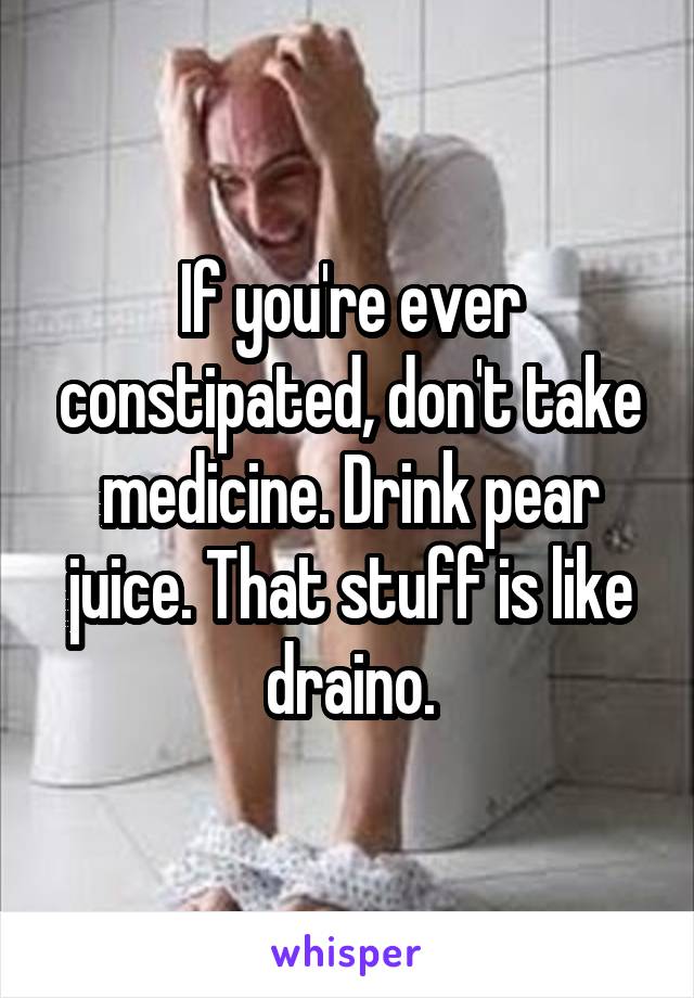 If you're ever constipated, don't take medicine. Drink pear juice. That stuff is like draino.