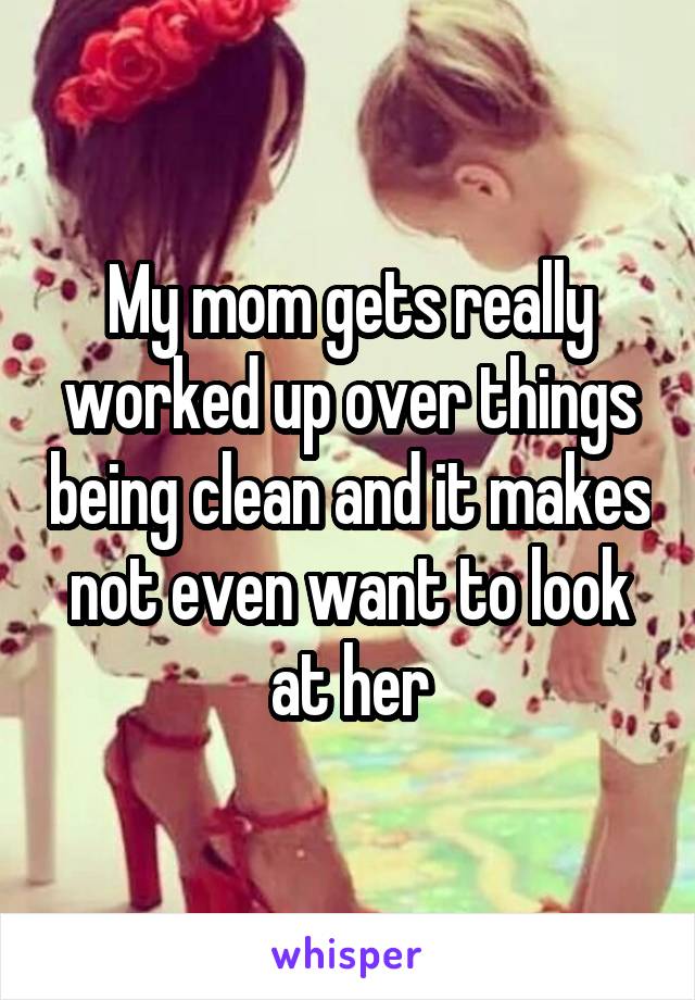 My mom gets really worked up over things being clean and it makes not even want to look at her