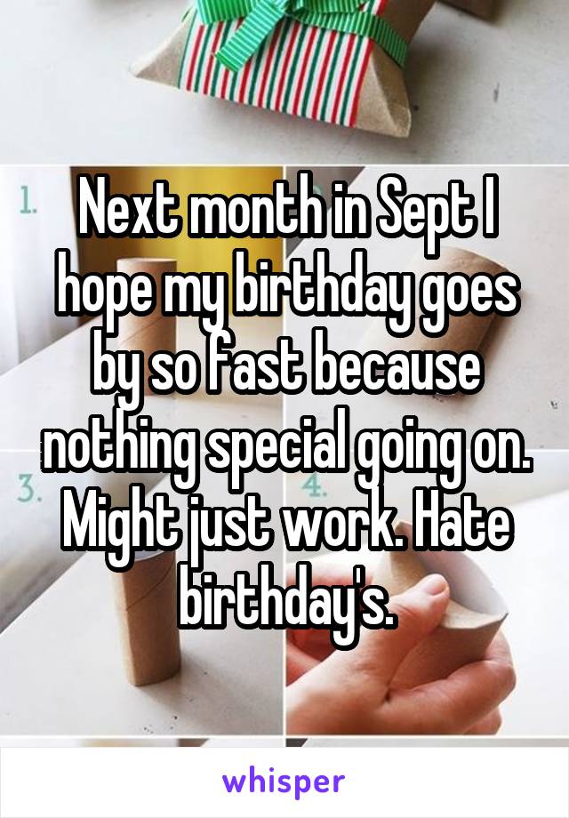 Next month in Sept I hope my birthday goes by so fast because nothing special going on. Might just work. Hate birthday's.