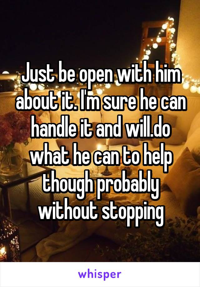 Just be open with him about it. I'm sure he can handle it and will.do what he can to help though probably without stopping