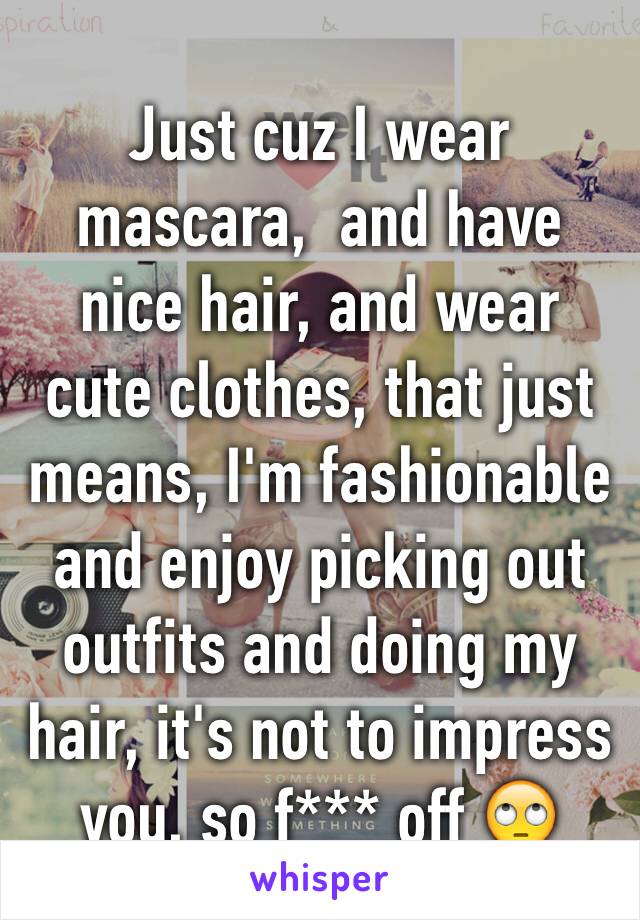 Just cuz I wear mascara,  and have nice hair, and wear cute clothes, that just means, I'm fashionable and enjoy picking out outfits and doing my hair, it's not to impress you, so f*** off 🙄