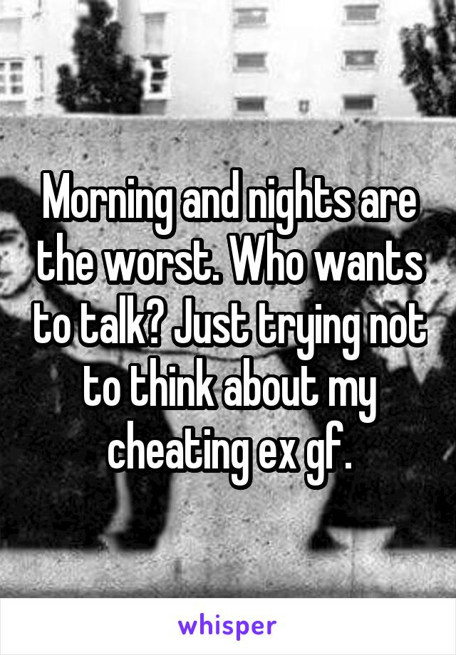 Morning and nights are the worst. Who wants to talk? Just trying not to think about my cheating ex gf.