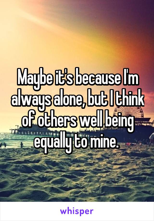 Maybe it's because I'm always alone, but I think of others well being equally to mine. 