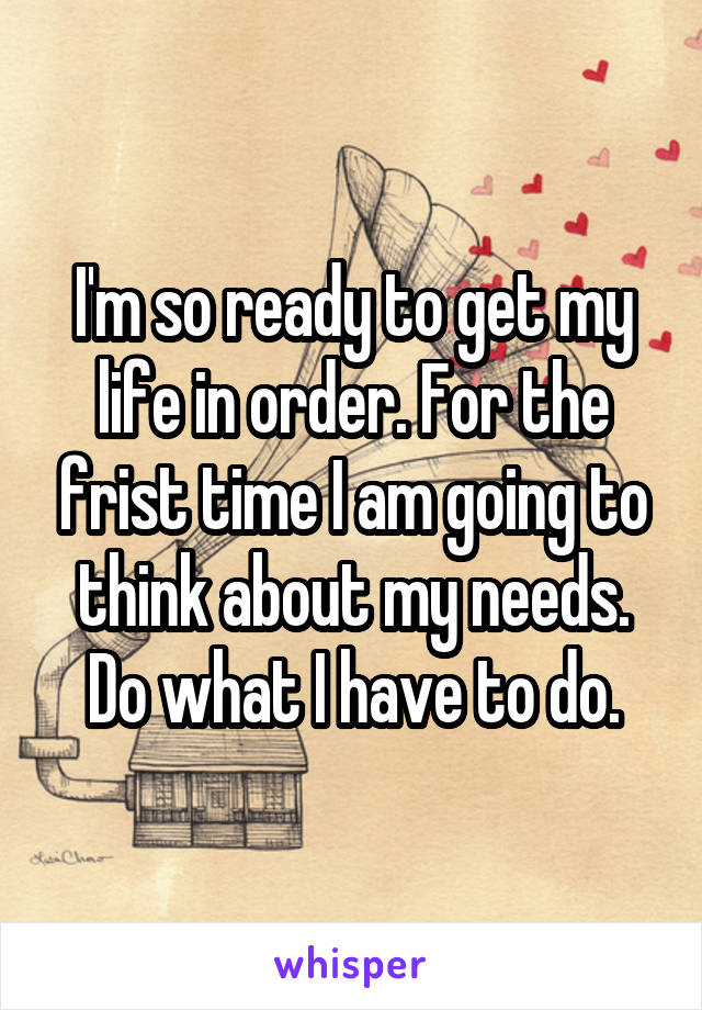 I'm so ready to get my life in order. For the frist time I am going to think about my needs. Do what I have to do.