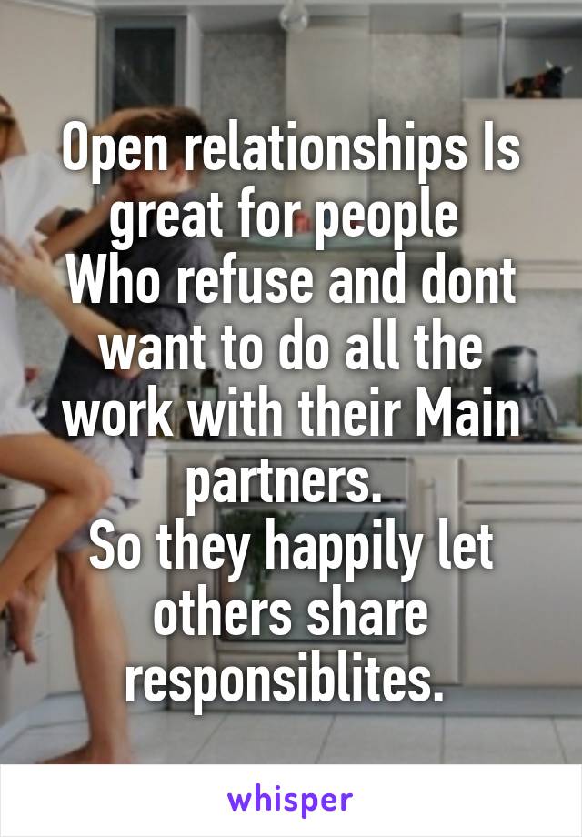 Open relationships Is great for people 
Who refuse and dont want to do all the work with their Main partners. 
So they happily let others share responsiblites. 