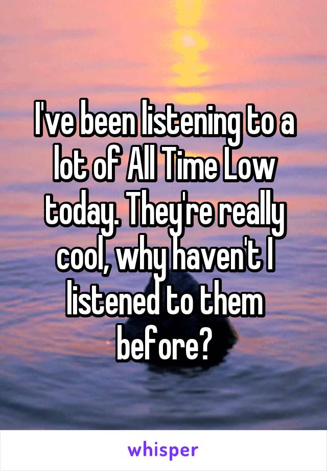 I've been listening to a lot of All Time Low today. They're really cool, why haven't I listened to them before?