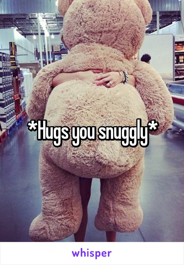 *Hugs you snuggly*