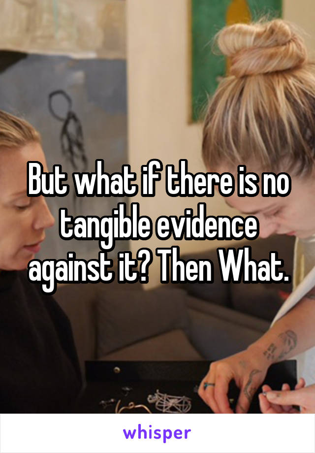But what if there is no tangible evidence against it? Then What.