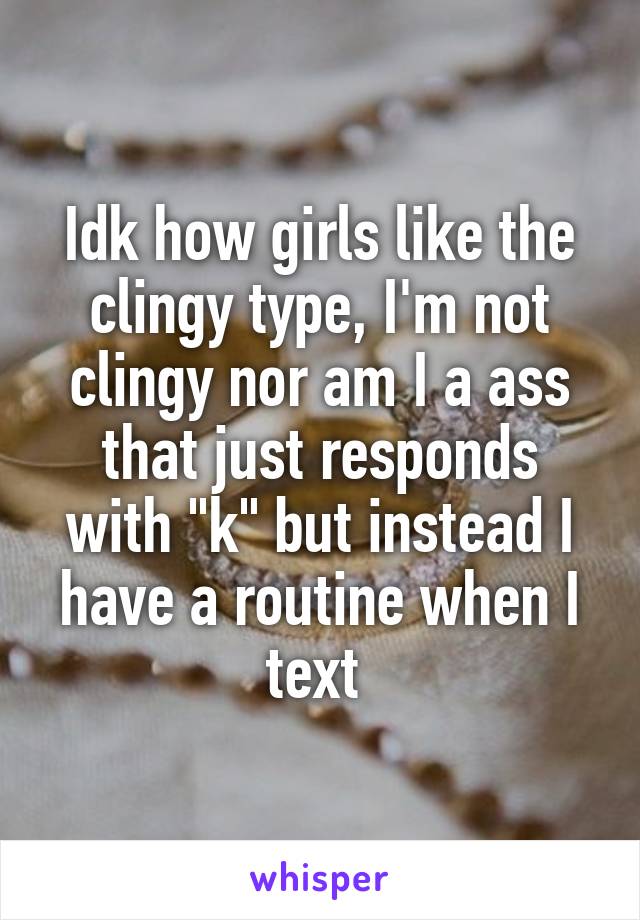 Idk how girls like the clingy type, I'm not clingy nor am I a ass that just responds with "k" but instead I have a routine when I text 