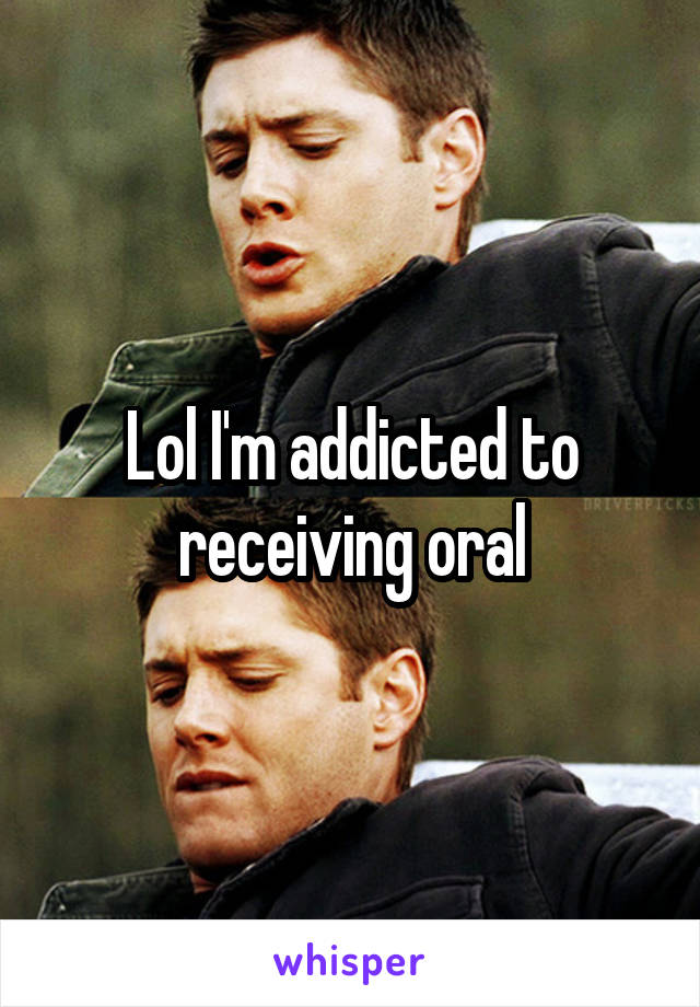 Lol I'm addicted to receiving oral