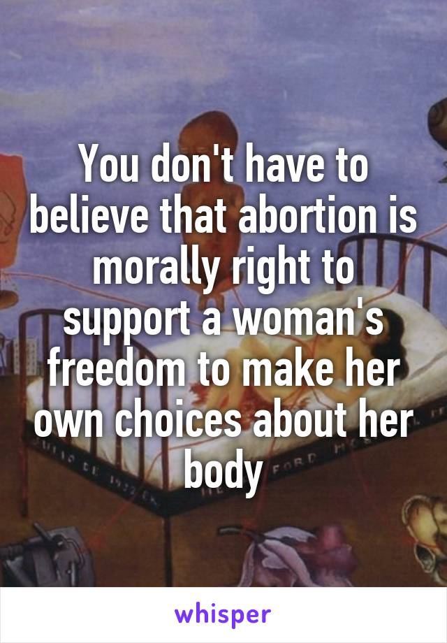 You don't have to believe that abortion is morally right to support a woman's freedom to make her own choices about her body