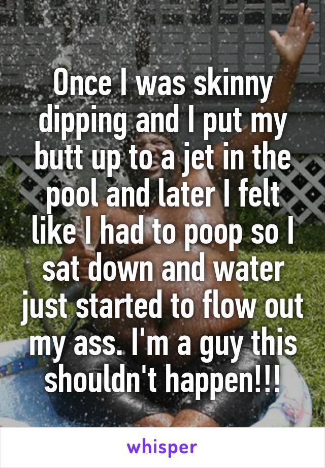 Once I was skinny dipping and I put my butt up to a jet in the pool and later I felt like I had to poop so I sat down and water just started to flow out my ass. I'm a guy this shouldn't happen!!!