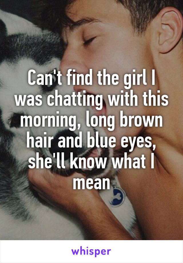Can't find the girl I was chatting with this morning, long brown hair and blue eyes, she'll know what I mean