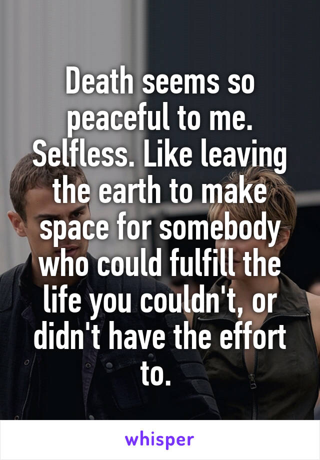 Death seems so peaceful to me. Selfless. Like leaving the earth to make space for somebody who could fulfill the life you couldn't, or didn't have the effort to. 
