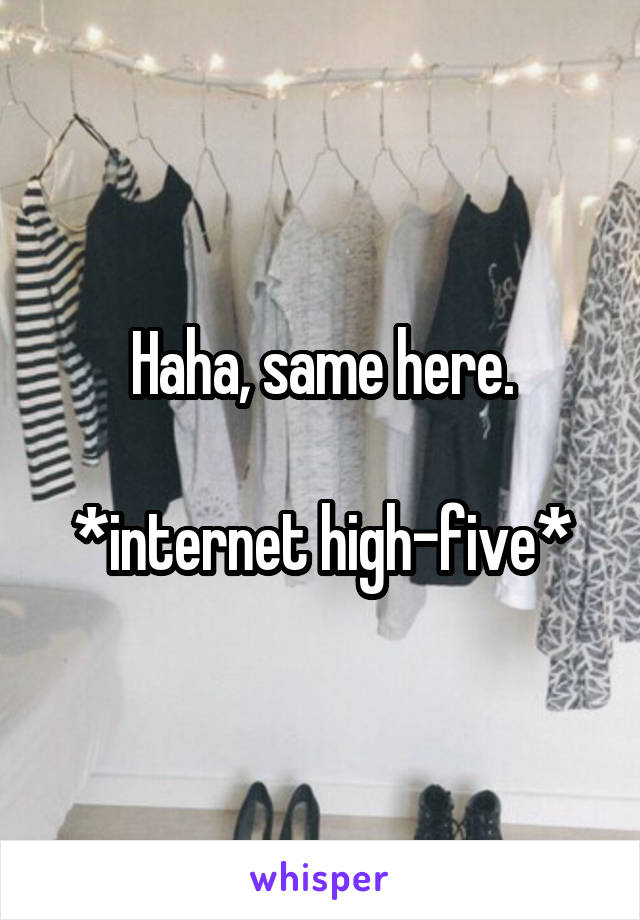 Haha, same here.

*internet high-five*