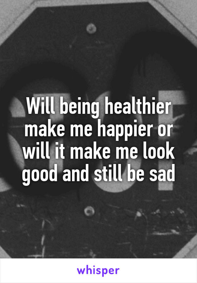 Will being healthier make me happier or will it make me look good and still be sad