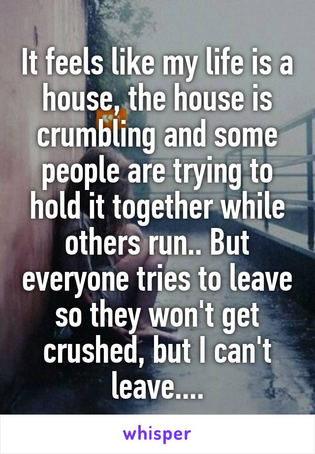 It feels like my life is a house, the house is crumbling and some people are trying to hold it together while others run.. But everyone tries to leave so they won't get crushed, but I can't leave....