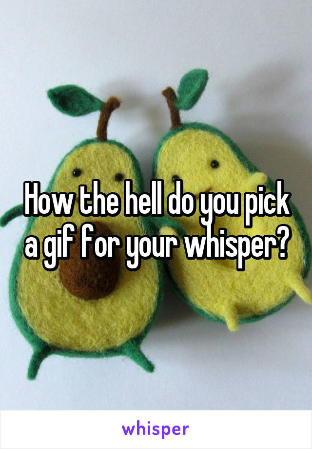 How the hell do you pick a gif for your whisper?
