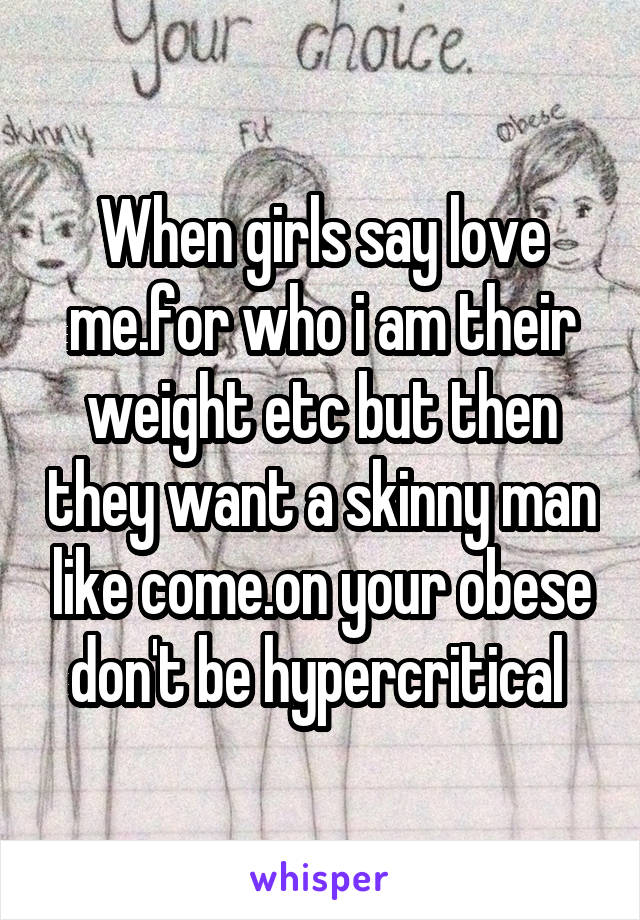 When girls say love me.for who i am their weight etc but then they want a skinny man like come.on your obese don't be hypercritical 