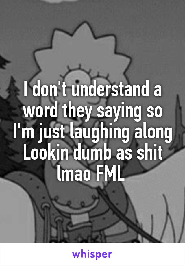 I don't understand a word they saying so I'm just laughing along Lookin dumb as shit lmao FML 