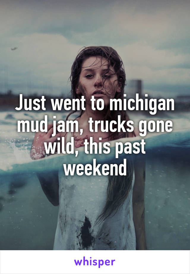 Just went to michigan mud jam, trucks gone wild, this past weekend