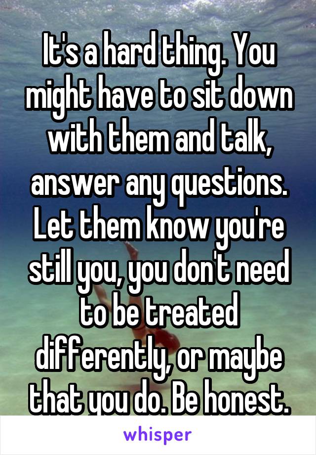 It's a hard thing. You might have to sit down with them and talk, answer any questions. Let them know you're still you, you don't need to be treated differently, or maybe that you do. Be honest.