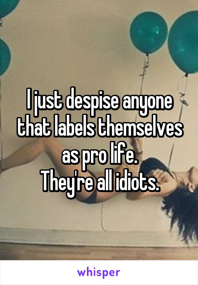 I just despise anyone that labels themselves as pro life.
They're all idiots.
