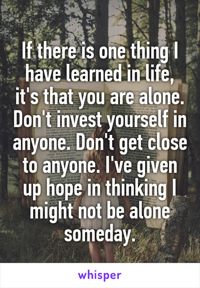 If there is one thing I have learned in life, it's that you are alone. Don't invest yourself in anyone. Don't get close to anyone. I've given up hope in thinking I might not be alone someday.