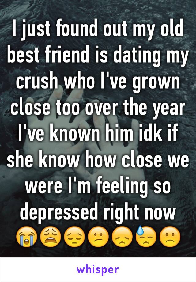 I just found out my old best friend is dating my crush who I've grown close too over the year I've known him idk if she know how close we were I'm feeling so depressed right now 😭😩😔😕😞😓🙁