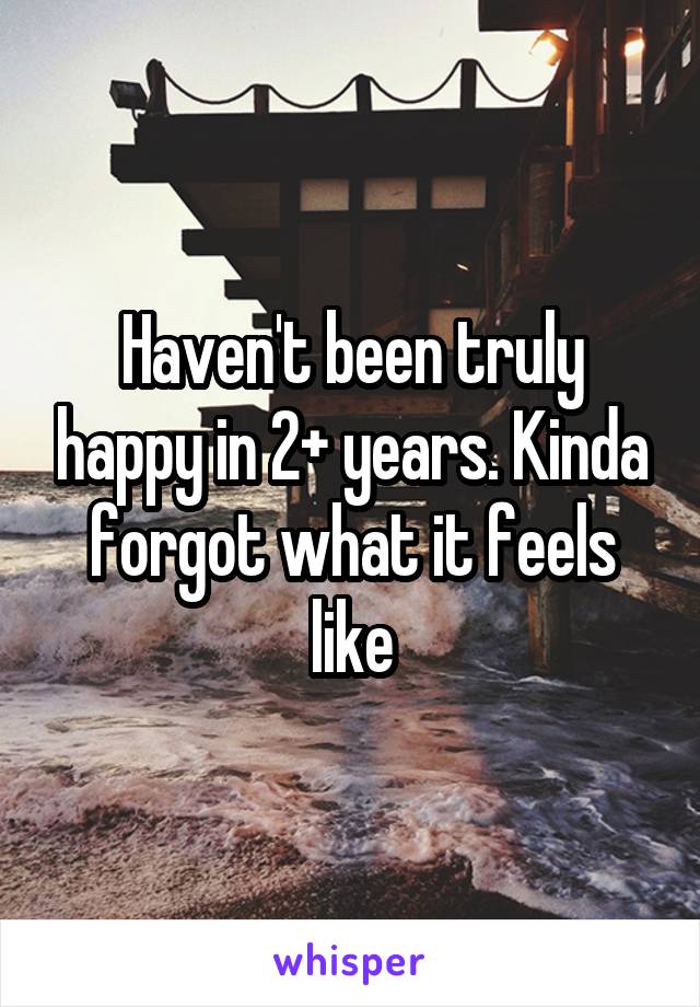 Haven't been truly happy in 2+ years. Kinda forgot what it feels like