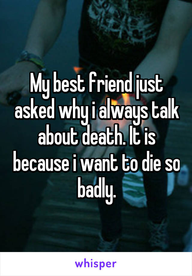 My best friend just asked why i always talk about death. It is because i want to die so badly.