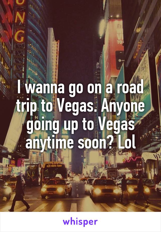 I wanna go on a road trip to Vegas. Anyone going up to Vegas anytime soon? Lol