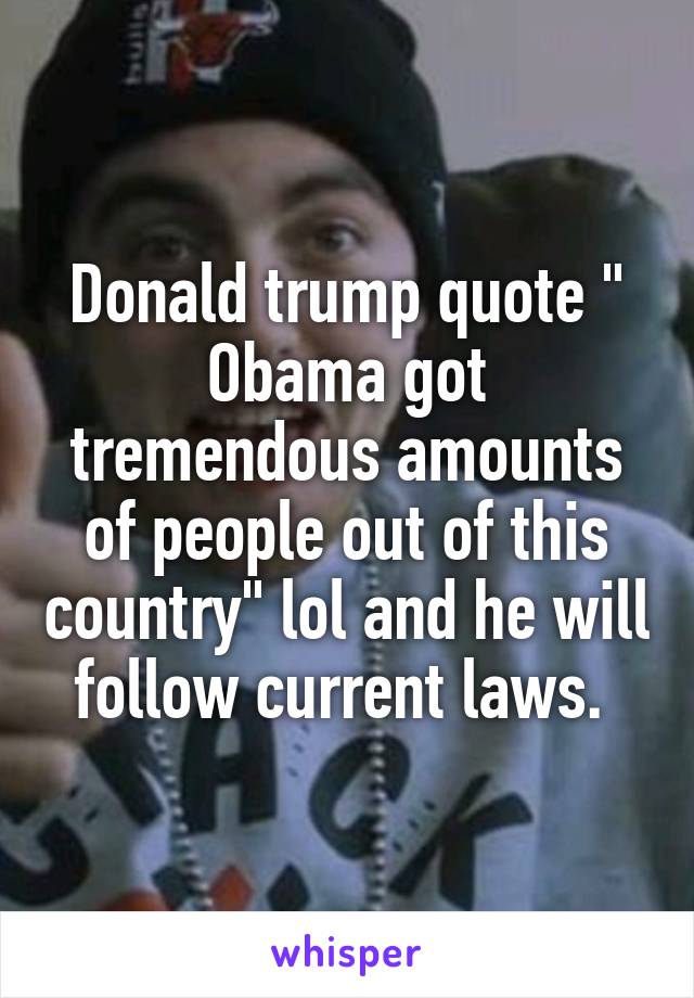 Donald trump quote " Obama got tremendous amounts of people out of this country" lol and he will follow current laws. 