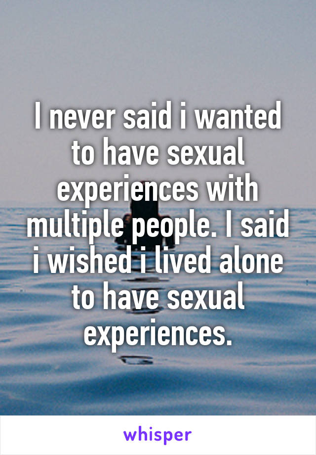 I never said i wanted to have sexual experiences with multiple people. I said i wished i lived alone to have sexual experiences.