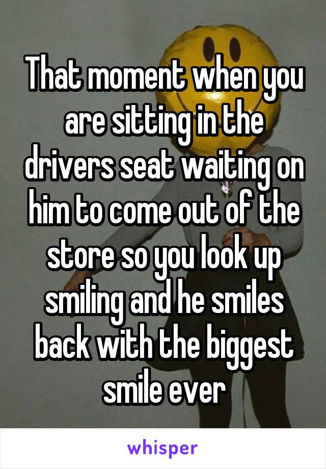 That moment when you are sitting in the drivers seat waiting on him to come out of the store so you look up smiling and he smiles back with the biggest smile ever