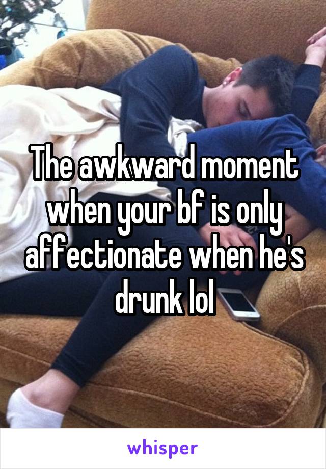 The awkward moment when your bf is only affectionate when he's drunk lol