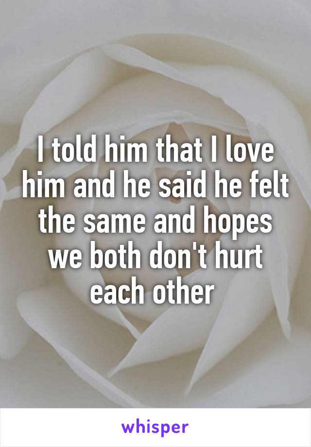 I told him that I love him and he said he felt the same and hopes we both don't hurt each other 