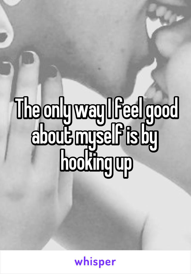 The only way I feel good about myself is by  hooking up