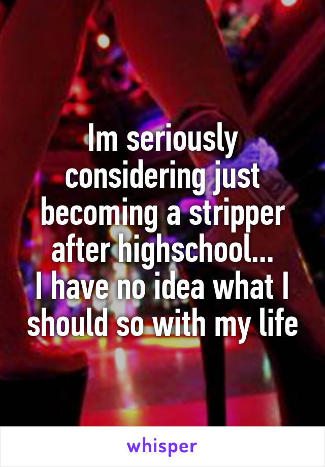 Im seriously considering just becoming a stripper after highschool...
I have no idea what I should so with my life
