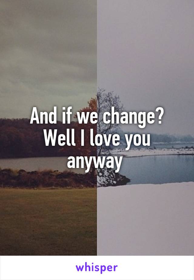 And if we change?
Well I love you anyway 