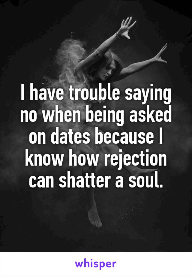 I have trouble saying no when being asked on dates because I know how rejection can shatter a soul.
