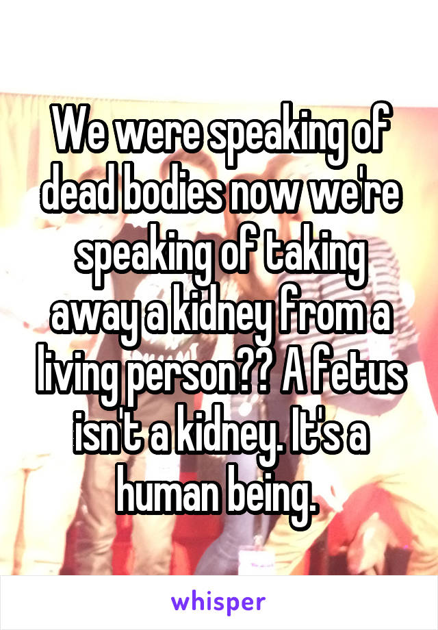 We were speaking of dead bodies now we're speaking of taking away a kidney from a living person?? A fetus isn't a kidney. It's a human being. 