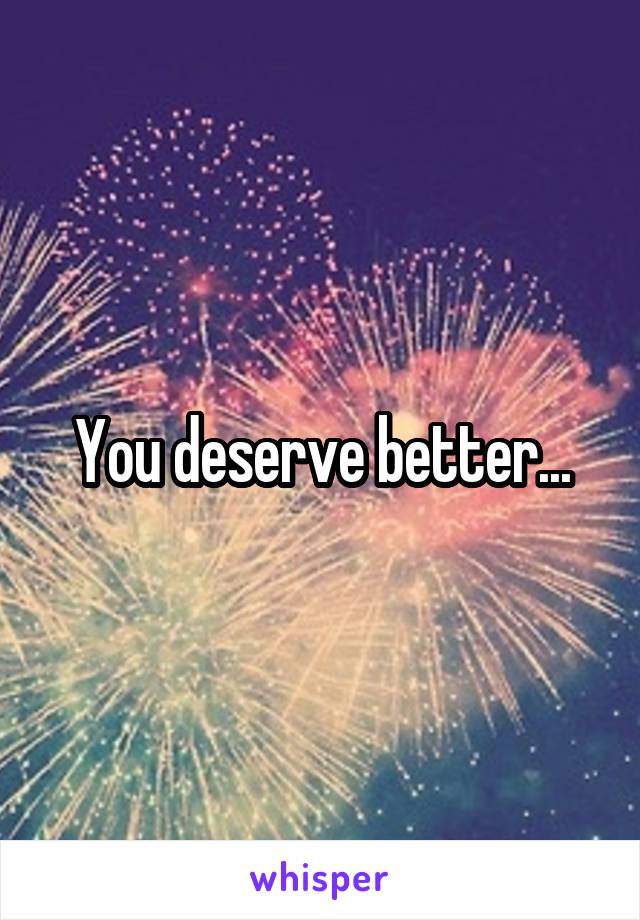 You deserve better...