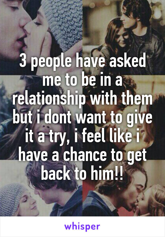 3 people have asked me to be in a relationship with them but i dont want to give it a try, i feel like i have a chance to get back to him!!